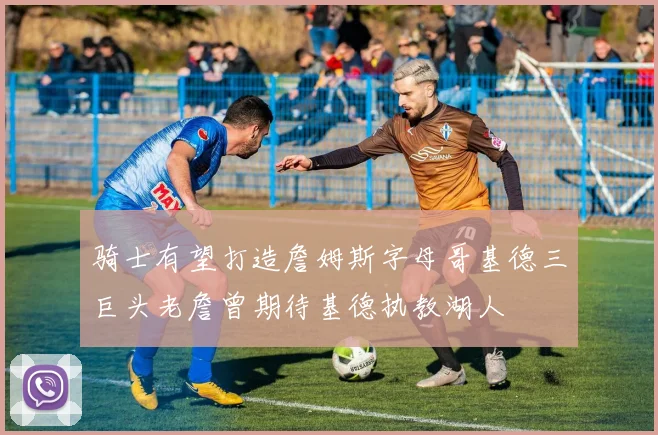 骑士有望打造詹姆斯字母哥基德三巨头老詹曾期待基德执教湖人