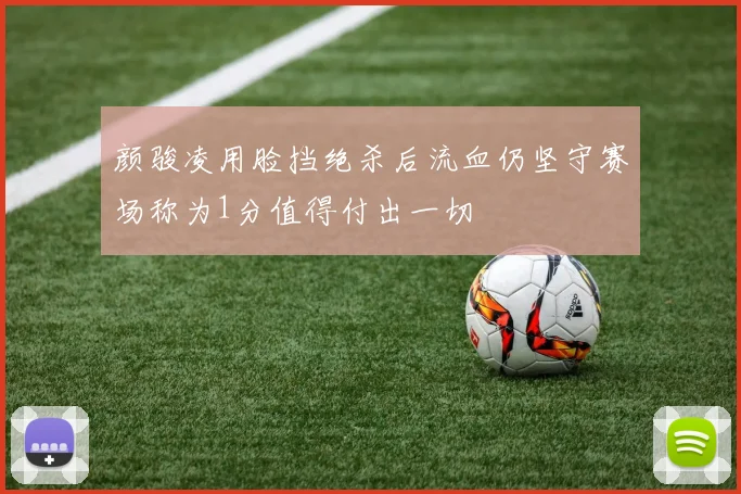 颜骏凌用脸挡绝杀后流血仍坚守赛场称为1分值得付出一切