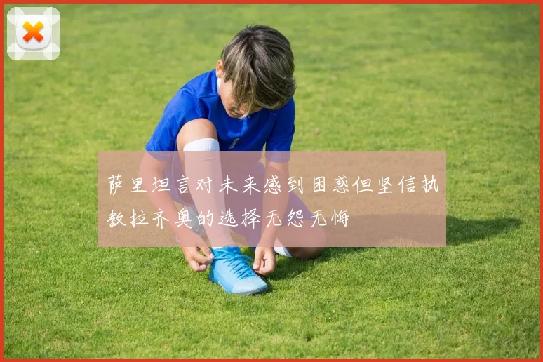萨里坦言对未来感到困惑但坚信执教拉齐奥的选择无怨无悔
