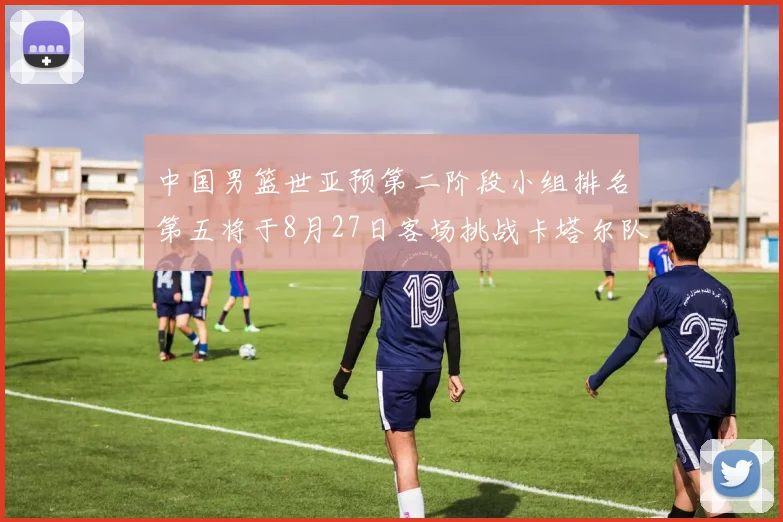 中国男篮世亚预第二阶段小组排名第五将于8月27日客场挑战卡塔尔队