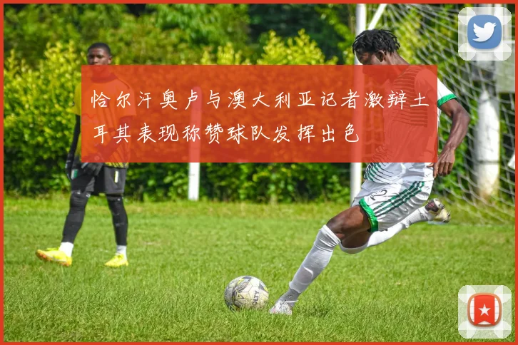 恰尔汗奥卢与澳大利亚记者激辩土耳其表现称赞球队发挥出色