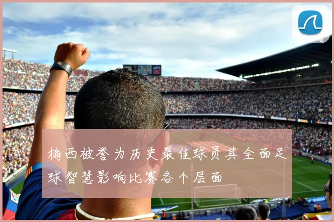 梅西被誉为历史最佳球员其全面足球智慧影响比赛各个层面