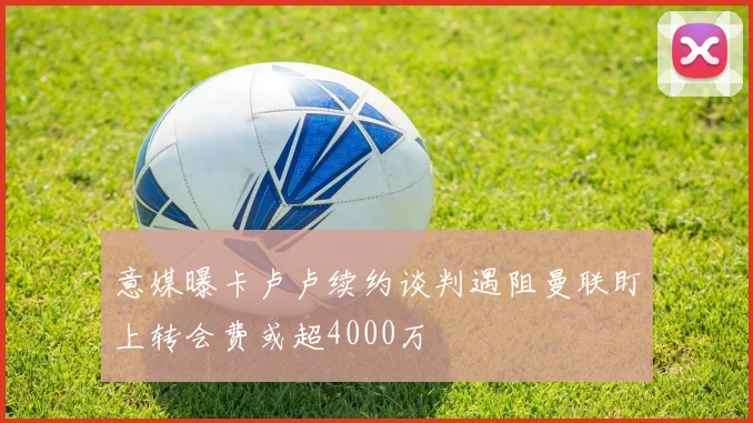 意媒曝卡卢卢续约谈判遇阻曼联盯上转会费或超4000万