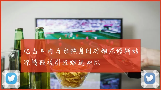 忆当年内马尔热身时对维尼修斯的深情凝视引发球迷回忆