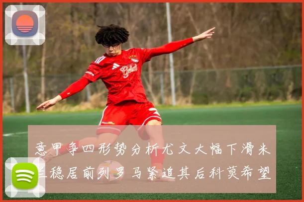 意甲争四形势分析尤文大幅下滑米兰稳居前列罗马紧追其后科莫希望渺茫