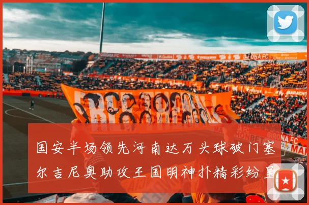 国安半场领先河南达万头球破门塞尔吉尼奥助攻王国明神扑精彩纷呈