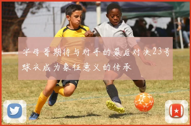 字母哥期待与对手的最后对决23号球衣成为象征意义的传承