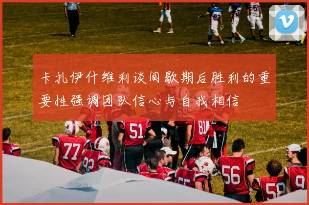 卡扎伊什维利谈间歇期后胜利的重要性强调团队信心与自我相信